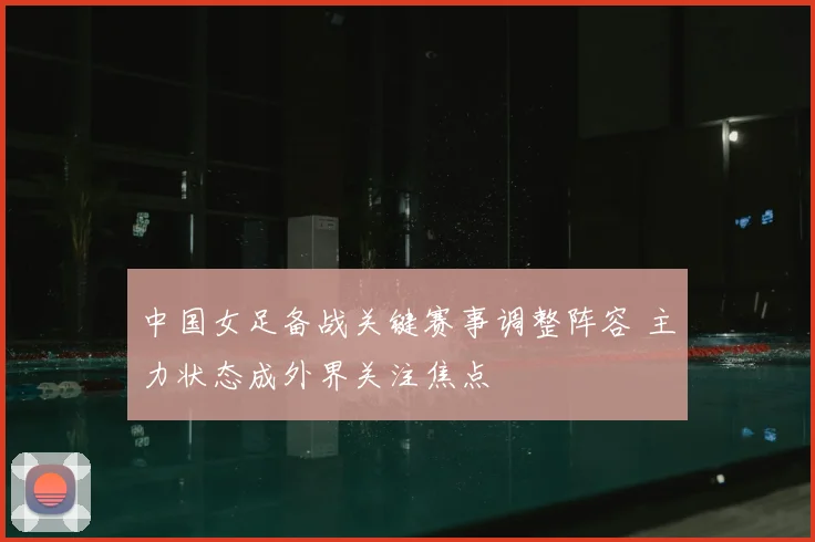 中国女足备战关键赛事调整阵容 主力状态成外界关注焦点