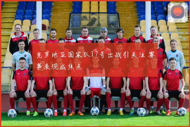 克罗地亚国家队17号出战引关注 赛事表现成焦点