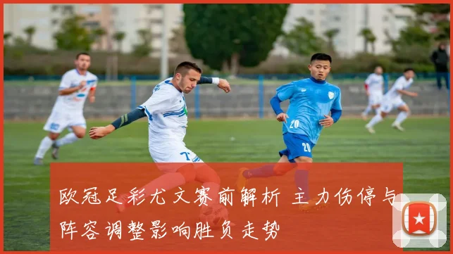 欧冠足彩尤文赛前解析 主力伤停与阵容调整影响胜负走势