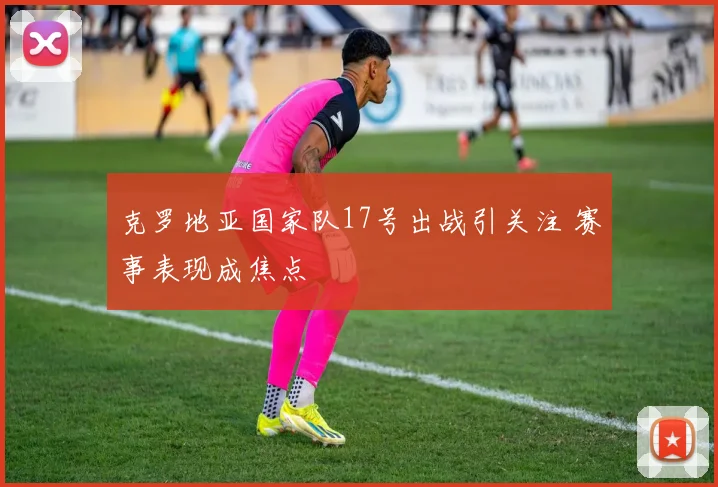 克罗地亚国家队17号出战引关注 赛事表现成焦点