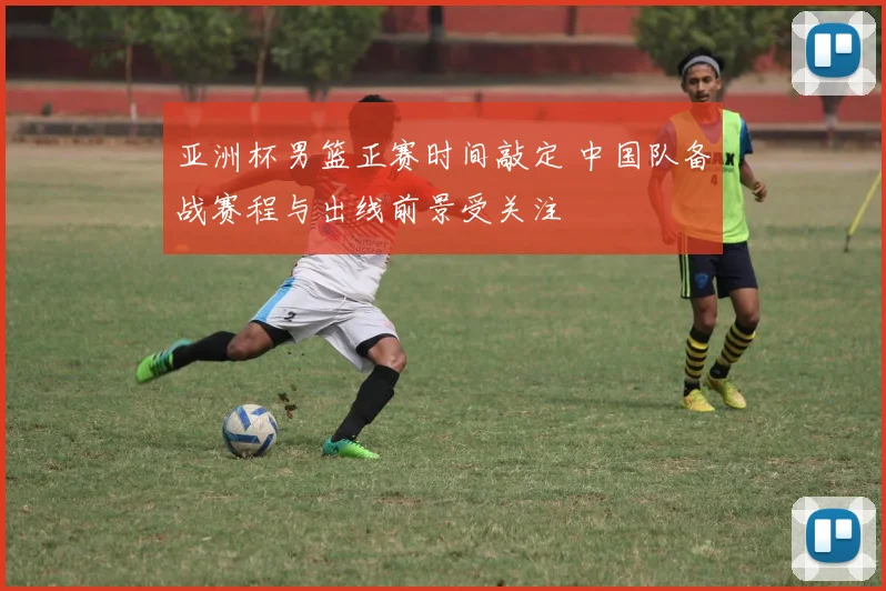 亚洲杯男篮正赛时间敲定 中国队备战赛程与出线前景受关注