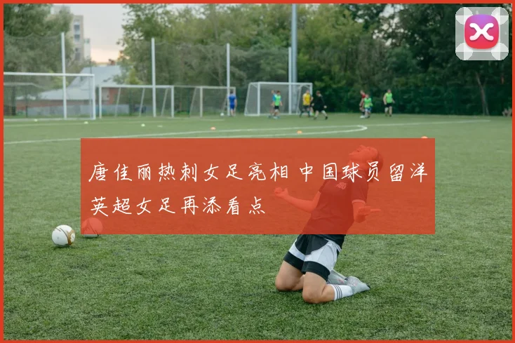 唐佳丽热刺女足亮相 中国球员留洋英超女足再添看点