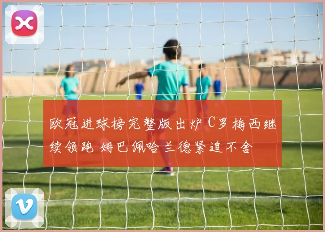 欧冠进球榜完整版出炉 C罗梅西继续领跑 姆巴佩哈兰德紧追不舍