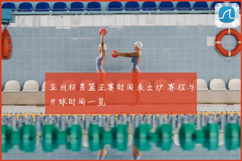 亚洲杯男篮正赛时间表出炉 赛程与开球时间一览