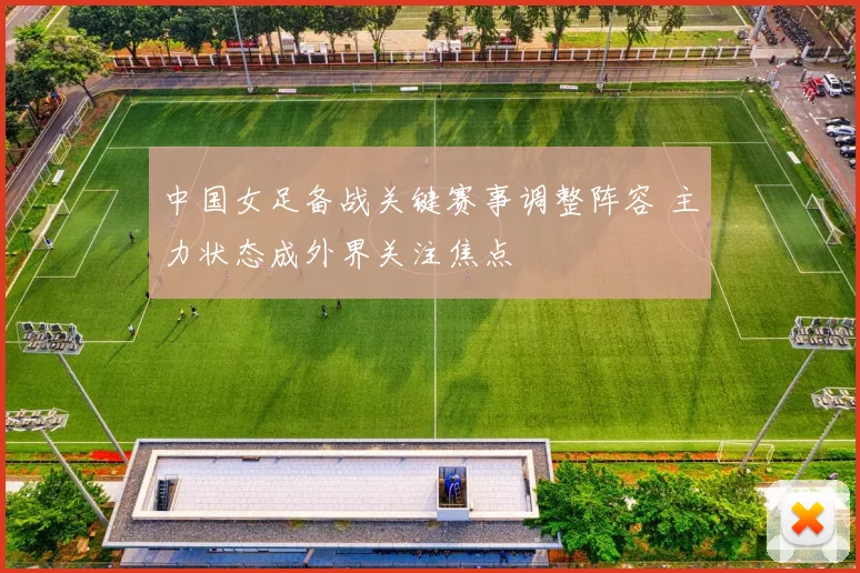中国女足备战关键赛事调整阵容 主力状态成外界关注焦点