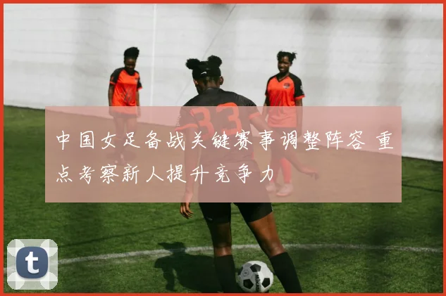 中国女足备战关键赛事调整阵容 重点考察新人提升竞争力