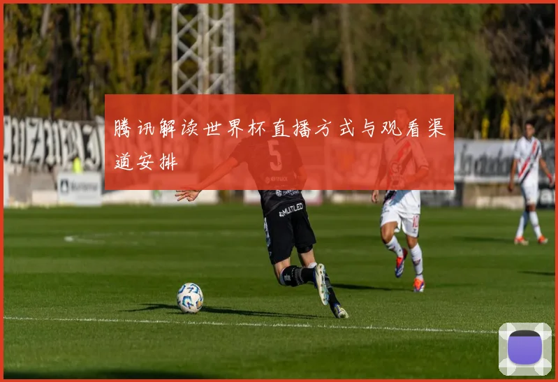 腾讯解读世界杯直播方式与观看渠道安排