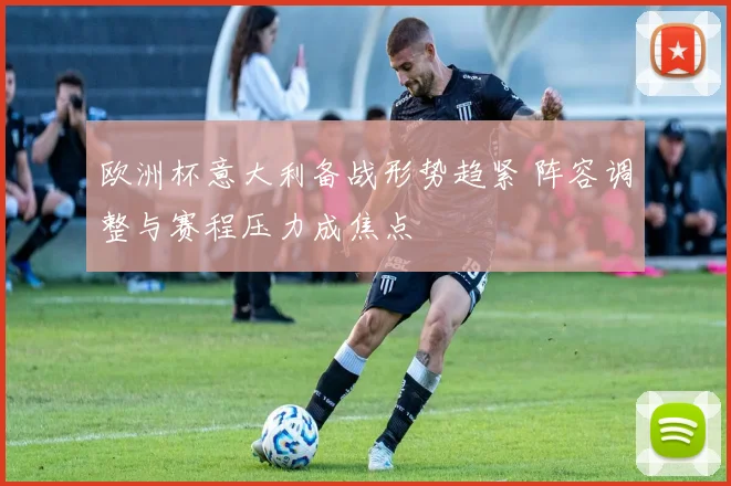 欧洲杯意大利备战形势趋紧 阵容调整与赛程压力成焦点