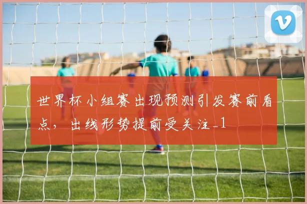 世界杯小组赛出现预测引发赛前看点,出线形势提前受关注_1