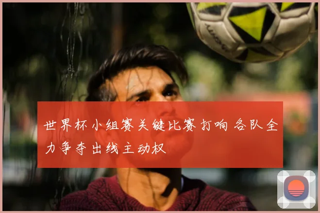世界杯小组赛关键比赛打响 各队全力争夺出线主动权