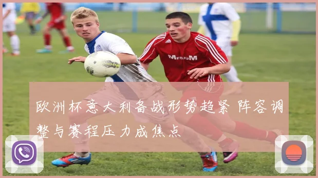 欧洲杯意大利备战形势趋紧 阵容调整与赛程压力成焦点